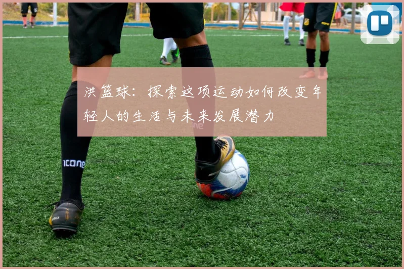 洪篮球：探索这项运动如何改变年轻人的生活与未来发展潜力