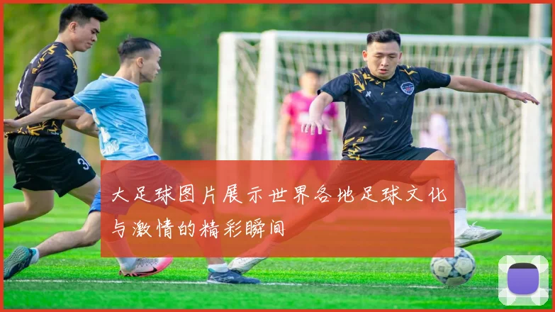 大足球图片展示世界各地足球文化与激情的精彩瞬间