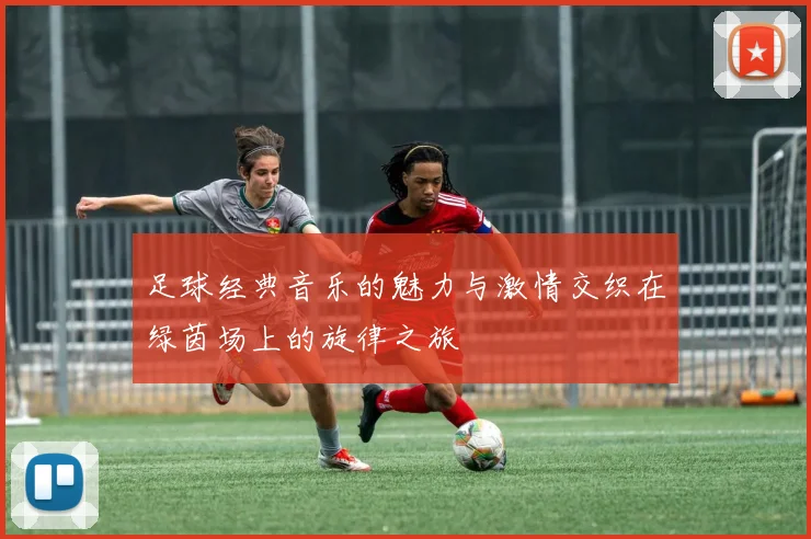 足球经典音乐的魅力与激情交织在绿茵场上的旋律之旅