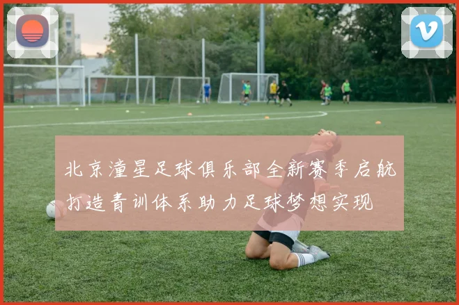 北京潼星足球俱乐部全新赛季启航打造青训体系助力足球梦想实现