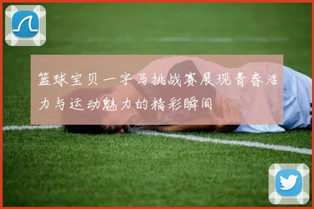 篮球宝贝一字马挑战赛展现青春活力与运动魅力的精彩瞬间