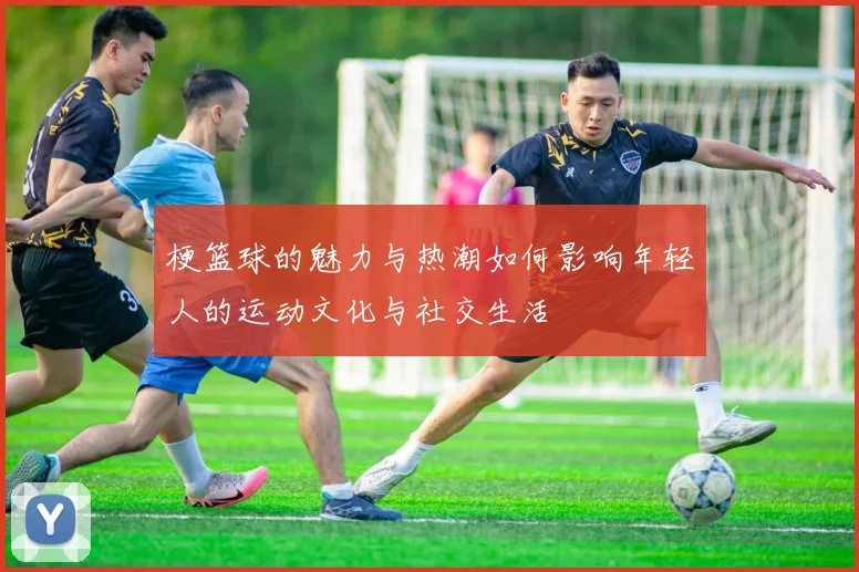 梗篮球的魅力与热潮如何影响年轻人的运动文化与社交生活